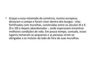 • Graças a essa retomada do comércio, muitos europeus
deixaram o campo e foram viver dentro dos burgos - vilas
fortificadas com muralhas, construídas entre os séculos IX e X
(9 e 10) e depois abandonadas -, onde esperavam encontrar
melhores condições de vida. Em pouco tempo, contudo, esses
lugares tomaram-se pequenos e as pessoas viram-se
obrigadas a se instalar do lado de fora de suas muralhas.
 