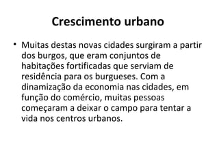 Crescimento urbano
• Muitas destas novas cidades surgiram a partir
dos burgos, que eram conjuntos de
habitações fortificadas que serviam de
residência para os burgueses. Com a
dinamização da economia nas cidades, em
função do comércio, muitas pessoas
começaram a deixar o campo para tentar a
vida nos centros urbanos.
 