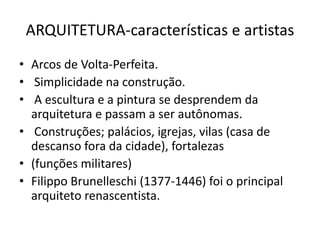 ARQUITETURA-características e artistas
• Arcos de Volta-Perfeita.
• Simplicidade na construção.
• A escultura e a pintura se desprendem da
arquitetura e passam a ser autônomas.
• Construções; palácios, igrejas, vilas (casa de
descanso fora da cidade), fortalezas
• (funções militares)
• Filippo Brunelleschi (1377-1446) foi o principal
arquiteto renascentista.
 