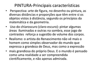 PINTURA-Principais características
• Perspectiva: arte de figura, no desenho ou pintura, as
diversas distâncias e proporções que têm entre si os
objetos vistos à distância, segundo os princípios da
matemática e da geometria.
• Uso do chiaroscuro (claro-escuro): pintar algumas
áreas iluminadas e outras na sombra, esse jogo de
contrastes reforça a sugestão de volume dos corpos.
• Realismo: o artista do Renascimento não vê mais o
homem como simples observador do mundo que
expressa a grandeza de Deus, mas como a expressão
• mais grandiosa do próprio Deus. E o mundo é pensado
como uma realidade a ser compreendida
cientificamente, e não apenas admirada.
 