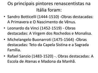 Os principais pintores renascentistas na
Itália foram:
• Sandro Botticelli (1444-1510) -Obras destacadas:
A Primavera e O Nascimento de Vênus.
• Leonardo da Vinci (1452-1519) - Obras
destacadas: A Virgem dos Rochedos e Monalisa.
• Michelangelo Buonarroti (1475-1564) -Obras
destacadas: Teto da Capela Sistina e a Sagrada
Família.
• Rafael Sanzio (1483-1520) -. Obras destacadas: A
Escola de Atenas e Madona da Manhã.
 