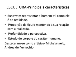 ESCULTURA-Principais características
• Buscavam representar o homem tal como ele
é na realidade.
• Proporção da figura mantendo a sua relação
com a realizada.
• Profundidade e perspectiva.
• Estudo do corpo e do caráter humano.
Destacaram-se como artistas- Michelangelo,
Andrea del Verrochio.
 