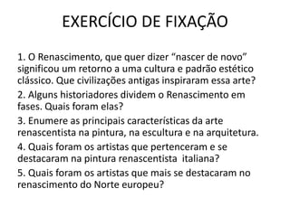 EXERCÍCIO DE FIXAÇÃO
1. O Renascimento, que quer dizer “nascer de novo”
significou um retorno a uma cultura e padrão estético
clássico. Que civilizações antigas inspiraram essa arte?
2. Alguns historiadores dividem o Renascimento em
fases. Quais foram elas?
3. Enumere as principais características da arte
renascentista na pintura, na escultura e na arquitetura.
4. Quais foram os artistas que pertenceram e se
destacaram na pintura renascentista italiana?
5. Quais foram os artistas que mais se destacaram no
renascimento do Norte europeu?
 