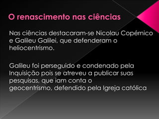 Nas ciências destacaram-se Nicolau Copérnico
e Galileu Galilei, que defenderam o
heliocentrismo.

Galileu foi perseguido e condenado pela
Inquisição pois se atreveu a publicar suas
pesquisas, que iam conta o
geocentrismo, defendido pela Igreja católica
 