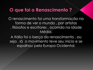 O renascimento foi uma transformação na
      forma de ver o mundo , por artistas
 , filósofos e escritores , ocorrida na Idade
                     Média.
 A Itália foi o berço do renascimento , ou
seja , lá o movimento teve seu início e se
       espalhou pela Europa Ocidental.
 