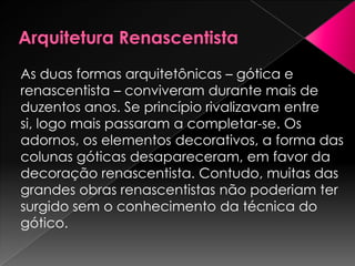As duas formas arquitetônicas – gótica e
renascentista – conviveram durante mais de
duzentos anos. Se princípio rivalizavam entre
si, logo mais passaram a completar-se. Os
adornos, os elementos decorativos, a forma das
colunas góticas desapareceram, em favor da
decoração renascentista. Contudo, muitas das
grandes obras renascentistas não poderiam ter
surgido sem o conhecimento da técnica do
gótico.
 