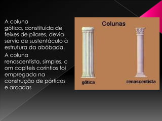A coluna
gótica, constituída de
feixes de pilares, devia
servia de sustentáculo à
estrutura da abóbada.
A coluna
renascentista, simples, c
om capiteis coríntios foi
empregada na
construção de pórticos
e arcadas
 