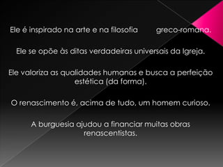 Ele é inspirado na arte e na filosofia    greco-romana.

  Ele se opõe às ditas verdadeiras universais da Igreja.

Ele valoriza as qualidades humanas e busca a perfeição
                   estética (da forma).

O renascimento é, acima de tudo, um homem curioso.

      A burguesia ajudou a financiar muitas obras
                    renascentistas.
 