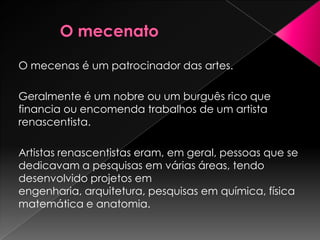 O mecenas é um patrocinador das artes.

Geralmente é um nobre ou um burguês rico que
financia ou encomenda trabalhos de um artista
renascentista.

Artistas renascentistas eram, em geral, pessoas que se
dedicavam a pesquisas em várias áreas, tendo
desenvolvido projetos em
engenharia, arquitetura, pesquisas em química, física
matemática e anatomia.
 