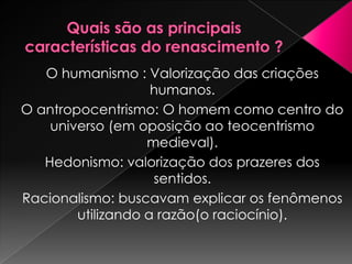 O humanismo : Valorização das criações
                    humanos.
O antropocentrismo: O homem como centro do
    universo (em oposição ao teocentrismo
                   medieval).
   Hedonismo: valorização dos prazeres dos
                    sentidos.
Racionalismo: buscavam explicar os fenômenos
        utilizando a razão(o raciocínio).
 