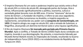 • O Império Otomano foi um vasto e poderoso império que existiu entre o final
do século XIII e o início do século XX, abrangendo partes da Europa, Ásia e
África, influenciando significativamente a política, economia, cultura e
sociedade global durante mais de 600 anos. O termo “otomano” deriva do
nome de Osman I, o fundador do império, e refere-se aos seus seguidores.
Originado das tribos turcomanas na Anatólia, o império expandiu-se
rapidamente, consolidando seu poder com a conquista de Constantinopla, em
1453. O império atingiu seu auge no século XVI, sob o reinado de Suleiman, o
Magnífico, alcançando um domínio territorial vasto e uma riqueza significativa.
• O fim do Império Otomano foi marcado pelo período pós-Primeira Guerra
Mundial. Após o conflito, o Tratado de Sèvres (1920) impôs duras condições ao
império, levando à sua desintegração. No entanto, o movimento liderado por
Mustafa Kemal Atatürk resistiu às imposições do tratado, resultando na Guerra
de Independência Turca (1919-1922) e no estabelecimento da República da
Turquia em 1923.
 