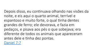 Depois disso, eu continuava olhando nas visões da
noite, e eis aqui o quarto animal, terrível e
espantoso e muito forte, o qual tinha dentes
grandes de ferro; ele devorava, e fazia em
pedaços, e pisava aos pés o que sobejava; era
diferente de todos os animais que apareceram
antes dele e tinha dez pontas.
Daniel 7:7
 