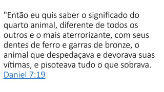 "Então eu quis saber o significado do
quarto animal, diferente de todos os
outros e o mais aterrorizante, com seus
dentes de ferro e garras de bronze, o
animal que despedaçava e devorava suas
vítimas, e pisoteava tudo o que sobrava.
Daniel 7:19
 