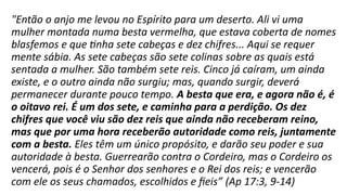 "Então o anjo me levou no Espírito para um deserto. Ali vi uma
mulher montada numa besta vermelha, que estava coberta de nomes
blasfemos e que tinha sete cabeças e dez chifres... Aqui se requer
mente sábia. As sete cabeças são sete colinas sobre as quais está
sentada a mulher. São também sete reis. Cinco já caíram, um ainda
existe, e o outro ainda não surgiu; mas, quando surgir, deverá
permanecer durante pouco tempo. A besta que era, e agora não é, é
o oitavo rei. É um dos sete, e caminha para a perdição. Os dez
chifres que você viu são dez reis que ainda não receberam reino,
mas que por uma hora receberão autoridade como reis, juntamente
com a besta. Eles têm um único propósito, e darão seu poder e sua
autoridade à besta. Guerrearão contra o Cordeiro, mas o Cordeiro os
vencerá, pois é o Senhor dos senhores e o Rei dos reis; e vencerão
com ele os seus chamados, escolhidos e fieis” (Ap 17:3, 9-14)
 