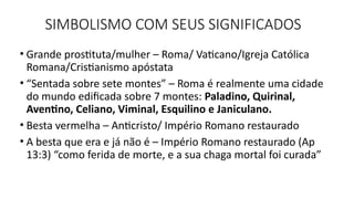SIMBOLISMO COM SEUS SIGNIFICADOS
• Grande prostituta/mulher – Roma/ Vaticano/Igreja Católica
Romana/Cristianismo apóstata
• “Sentada sobre sete montes” – Roma é realmente uma cidade
do mundo edificada sobre 7 montes: Paladino, Quirinal,
Aventino, Celiano, Viminal, Esquilino e Janiculano.
• Besta vermelha – Anticristo/ Império Romano restaurado
• A besta que era e já não é – Império Romano restaurado (Ap
13:3) “como ferida de morte, e a sua chaga mortal foi curada”
 