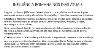INFLUÊNCIA ROMANA NOS DIAS ATUAIS
• Línguas românicas (Alfabeto): De seu idioma, o latim, derivaram diversas línguas
modernas, como o português, o francês, o catalão, o espanhol, o romeno e o italiano.
• Literatura e filosofia: Herdeira das formas literárias criadas pelos gregos, a sociedade
romana foi um centro de difusão cultural, reunindo poetas, filósofos, juristas,
teatrólogos e historiadores.
• Uma notável contribuição romana à cultura ocidental ocorreu no campo do direito.
De fato, o direito romano permanece até hoje entre os fundamentos do direito
contemporâneo.
• O extenso sistema de estradas que foi construído pelo exército romano dura até hoje.
• A arte e o entretenimento são duas áreas nas quais a Roma Antiga deixou um legado
duradouro. Os romanos eram conhecidos por seu amor por espetáculos teatrais,
como peças de comédia e tragédia
 