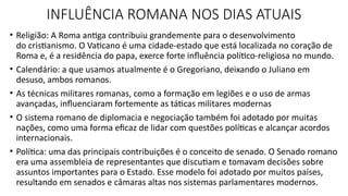 • Religião: A Roma antiga contribuiu grandemente para o desenvolvimento
do cristianismo. O Vaticano é uma cidade-estado que está localizada no coração de
Roma e, é a residência do papa, exerce forte influência político-religiosa no mundo.
• Calendário: a que usamos atualmente é o Gregoriano, deixando o Juliano em
desuso, ambos romanos.
• As técnicas militares romanas, como a formação em legiões e o uso de armas
avançadas, influenciaram fortemente as táticas militares modernas
• O sistema romano de diplomacia e negociação também foi adotado por muitas
nações, como uma forma eficaz de lidar com questões políticas e alcançar acordos
internacionais.
• Política: uma das principais contribuições é o conceito de senado. O Senado romano
era uma assembleia de representantes que discutiam e tomavam decisões sobre
assuntos importantes para o Estado. Esse modelo foi adotado por muitos países,
resultando em senados e câmaras altas nos sistemas parlamentares modernos.
INFLUÊNCIA ROMANA NOS DIAS ATUAIS
 