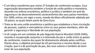 • É um bloco econômico que reúne 27 Estados do continente europeu. Essa
organização desempenha também a função de união política e monetária,
atuando nas esferas econômica, política e jurídica e também em prol da
segurança e do desenvolvimento socieconômico dos seus países-membros.
Em 1999, entrou em vigor o euro, moeda do bloco oficialmente adotada por
19 países, os quais fazem parte da Zona Euro.
• Trata-se de uma união econômica e política que estabelece a livre circulação
de pessoas, capitais e mercadorias entre os seus países-membros, além de
garantir a segurança e liberdade de sua população.
• A UE surgiu em um contexto de pós-Segunda Guerra Mundial (1939-1945),
visando à recuperação conjunta e à retomada da paz e união entre os países
do continente, maioria dos quais foi diretamente afetada pelos conflitos.
Diante disso, o objetivo principal da UE permanece o mesmo desde a sua
criação, que é o de promoção da paz, dos seus valores e também do bem-
estar de sua população
 