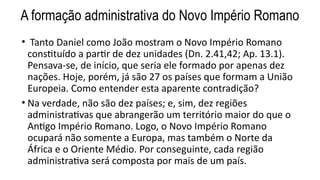 A formação administrativa do Novo Império Romano
• Tanto Daniel como João mostram o Novo Império Romano
constituído a partir de dez unidades (Dn. 2.41,42; Ap. 13.1).
Pensava-se, de início, que seria ele formado por apenas dez
nações. Hoje, porém, já são 27 os países que formam a União
Europeia. Como entender esta aparente contradição?
• Na verdade, não são dez países; e, sim, dez regiões
administrativas que abrangerão um território maior do que o
Antigo Império Romano. Logo, o Novo Império Romano
ocupará não somente a Europa, mas também o Norte da
África e o Oriente Médio. Por conseguinte, cada região
administrativa será composta por mais de um país.
 