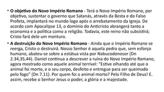• O objetivo do Novo Império Romano - Terá o Novo Império Romano, por
objetivo, sustentar o governo que Satanás, através da Besta e do Falso
Profeta, implantará no mundo logo após o arrebatamento da Igreja. De
acordo com Apocalipse 13, o domínio do Anticristo abrangerá tanto a
economia e a política como a religião. Todavia, este reino não subsistirá;
Cristo fará dele um monturo.
• A destruição do Novo Império Romano - Ainda que o Império Romano se
reerga, Cristo o destruirá. Nosso Senhor é aquela pedra que, sem esforço
humano, abateu-se sobre a estátua vista por Nabucodonosor (Dn
2.34,35,44). Daniel continua a descrever a ruína do Novo Império Romano,
agora mostrado como aquele animal terrível: “Estive olhando até que o
animal foi morto, e o seu corpo, desfeito e entregue para ser queimado
pelo fogo” (Dn 7.11). Por quem foi o animal morto? Pelo Filho de Deus! E.
assim, recebe o Senhor Jesus o poder, a glória e a majestade.
 