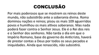 CONCLUSÃO
Por mais poderosos que se mostrem os reinos deste
mundo, não subsistirão ante a soberania divina. Roma
dominou nações e reinos; pisou os mais 109 aguerridos
povos e humilhou os mais altivos soberanos. Mas nada
poderá fazer contra o Senhor Jesus. Ele é o Rei dos reis
e o Senhor dos senhores. Não tarda o dia em que o
Império Romano, base do governo do Anticristo, haverá
de prestar contas a Deus por todos os seus pecados e
iniquidades. Ainda que renascido, não subsistirá.
 