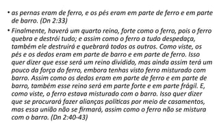 • as pernas eram de ferro, e os pés eram em parte de ferro e em parte
de barro. (Dn 2:33)
• Finalmente, haverá um quarto reino, forte como o ferro, pois o ferro
quebra e destrói tudo; e assim como o ferro a tudo despedaça,
também ele destruirá e quebrará todos os outros. Como viste, os
pés e os dedos eram em parte de barro e em parte de ferro. Isso
quer dizer que esse será um reino dividido, mas ainda assim terá um
pouco da força do ferro, embora tenhas visto ferro misturado com
barro. Assim como os dedos eram em parte de ferro e em parte de
barro, também esse reino será em parte forte e em parte frágil. E,
como viste, o ferro estava misturado com o barro. Isso quer dizer
que se procurará fazer alianças políticas por meio de casamentos,
mas essa união não se firmará, assim como o ferro não se mistura
com o barro. (Dn 2:40-43)
 