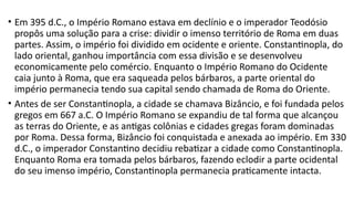 • Em 395 d.C., o Império Romano estava em declínio e o imperador Teodósio
propôs uma solução para a crise: dividir o imenso território de Roma em duas
partes. Assim, o império foi dividido em ocidente e oriente. Constantinopla, do
lado oriental, ganhou importância com essa divisão e se desenvolveu
economicamente pelo comércio. Enquanto o Império Romano do Ocidente
caia junto à Roma, que era saqueada pelos bárbaros, a parte oriental do
império permanecia tendo sua capital sendo chamada de Roma do Oriente.
• Antes de ser Constantinopla, a cidade se chamava Bizâncio, e foi fundada pelos
gregos em 667 a.C. O Império Romano se expandiu de tal forma que alcançou
as terras do Oriente, e as antigas colônias e cidades gregas foram dominadas
por Roma. Dessa forma, Bizâncio foi conquistada e anexada ao império. Em 330
d.C., o imperador Constantino decidiu rebatizar a cidade como Constantinopla.
Enquanto Roma era tomada pelos bárbaros, fazendo eclodir a parte ocidental
do seu imenso império, Constantinopla permanecia praticamente intacta.
 