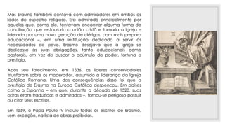 23/11/2020
Mas Erasmo também contava com admiradores em ambos os
lados do espectro religioso. Era admirado principalmente por
aqueles que, como ele, tentavam encontrar alguma forma de
conciliação que restauraria a união cristã e tornaria a igreja –
liderada por uma nova geração de clérigos, com mais preparo
educacional –, em uma instituição dedicada a servir às
necessidades do povo. Erasmo desejava que a Igreja se
dedicasse às suas obrigações, tanto educacionais como
pastorais, em vez de buscar o acúmulo de poder, fortuna e
prestigio.
Após seu falecimento, em 1536, os líderes conservadores
triunfaram sobre os moderados, assumido a liderança da Igreja
Católica Romana. Uma das consequências disso foi que o
prestígio de Erasmo na Europa Católica despencou. Em países
como a Espanha – em que, durante a década de 1520, suas
obras eram traduzidas e admiradas –, tornou-se perigoso possuir
ou citar seus escritos.
Em 1559, o Papa Paulo IV incluiu todas os escritos de Erasmo,
sem exceção, na lista de obras proibidas.
 