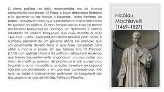23/11/2020
Nicolau
Machiavelli
(1469–1527)
O clima político na Itália renascentista era de intensa
competição pelo poder. O Papa, o Sacro Imperador Romano
e os governantes da França e Espanha - todos famintos de
poder – estudavam livros que supostamente ensinavam como
ter sucesso na política. O mais famoso desses livros foi escrito
por Nicolau Maquiavel de Florença, um diplomata e assíduo
estudante de política. Maquiavel, que viveu durante os anos
1469-1527, utilizou exemplos da história romana para definir a
o modus operandi de um governo eficaz. Ele ensinava que
um governante deveria fazer o que fosse necessário para
obter e manter o poder. Em seu famoso livro "O Príncipe"
(1513) – um grande clássico da política –, Maquiavel escreveu
que líderes frequentemente enganavam uns aos outros por
meio de mentiras, quebras de promessas e até assassinatos.
Segundo o autor, na política, as ações deveriam ser julgadas
não por sua moralidade, e sim, por suas consequências. Até
hoje, as visões e ensinamentos polêmicos de Maquiavel são
discutidos no estudo de História, Política e Filosofia.
 