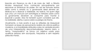 23/11/2020
Nascido em Florença no dia 3 de maio de 1469, o filósofo
Nicolau Maquiavel ficou conhecido principalmente por
descrever as dinâmicas do poder. Em vez de formular teorias
sobre como o estado ou o governante ideal deveria ser,
dedicou-se a dissecar a realidade. Ao fazê-lo, há quem diga
que criou um manual com estratégias e métodos sobre como
os governantes deveriam se comportar para manter e
expandir o poder. Mas há também quem considere que ele,
na realidade, alertou o povo sobre os perigos da tirania.
Atualmente, o mais aceito é que as reflexões de Maquiavel
formaram as bases do pensamento realista da ciência política
moderna, e a imoralidade atribuída a elas na verdade provém
de uma interpretação descontextualizada. Mesmo assim, o
termo “maquiavélico” se tornou um adjetivo usado para
qualificar pessoas sem escrúpulos, traiçoeiras e sem respeito
pelas leis morais.
 