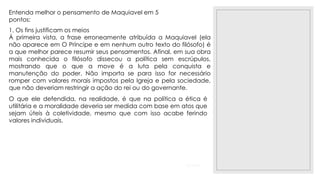 23/11/2020
Entenda melhor o pensamento de Maquiavel em 5
pontos:
1. Os fins justificam os meios
À primeira vista, a frase erroneamente atribuída a Maquiavel (ela
não aparece em O Príncipe e em nenhum outro texto do filósofo) é
a que melhor parece resumir seus pensamentos. Afinal, em sua obra
mais conhecida o filósofo dissecou a política sem escrúpulos,
mostrando que o que a move é a luta pela conquista e
manutenção do poder. Não importa se para isso for necessário
romper com valores morais impostos pela Igreja e pela sociedade,
que não deveriam restringir a ação do rei ou do governante.
O que ele defendida, na realidade, é que na política a ética é
utilitária e a moralidade deveria ser medida com base em atos que
sejam úteis à coletividade, mesmo que com isso acabe ferindo
valores individuais.
 
