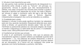 23/11/2020
2. Virtude é mais importante que sorte
Um dos pontos mais centrais do pensamento de Maquiavel é a
dicotomia entre virtude e sorte, ou “fortuna”. Um príncipe, ou
governante, virtuoso é aquele que não necessariamente é
pérfido, mas sabe conquistar seus favores para manter o poder e
expandir o domínio sem depender do acaso. Na visão o filósofo,
ser virtuoso é saber o momento certo de agir e de não fazer
nada, sem deixar margem para a fortuna. Algumas
interpretações enxergaram isso como ser diabólico ou ardiloso.
3. Crueldade bem usada
Sobrepor a virtude à sorte pode significar também ter sabedoria
para ser mau quando necessário: Maquiavel defendia que, para
salvar o Estado, um governante deveria saber “não ser bom”,
mentindo ou parecendo piedoso se a situação exigisse, de modo
a manter a segurança e o bem-estar de seu povo. A crueldade,
nesses casos, seria justificável e bem usada.
4. É preferível ser temido que amado
O amor é um sentimento inconstante, visto que as pessoas são
naturalmente egoístas e podem alterar sua lealdade quando bem
entenderem — ou, nas palavras do próprio Maquiavel, o amor é
mantido por vínculos de gratidão que se rompem quando deixam
de ser necessários. Já o temor em ser castigado não pode ser
ignorado com tanta facilidade e, portanto, não falha.
 