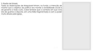 23/11/2020
5. Razão de Estado
Todas as observações de Maquiavel tinham, no fundo, a intenção de
mostrar que o objetivo da política era manter a estabilidade social e
do governo a todo custo. Cabe lembrar que o contexto em que vivia
era de guerras e disputas, em uma Itália fragmentada e com o poder
muito ditado pela Igreja.
 