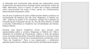 23/11/2020
A instituição era conhecida pelo estudo da matemática como
fundamento da astronomia e recebia muitos estudantes vindos da
Itália, Alemanha, Suíça e Suécia. O latim era a língua adotada
para comunicação nas aulas e livros, sendo um conhecimento
essencial para as pessoas cultas.
Aos 24 anos Copérnico foi para a Itália estudar direito canônico na
Universidade de Bolonha por três anos. Regressou à Polônia em
1501, ordenou-se padre e foi nomeado cônego da Catedral de
Frauenburg por indicação de seu tio. Aos 30 anos retornou à Itália
e estudou matemática e medicina nas Universidades de Ferrara,
Pádua e Roma.
Durante essa época Copérnico iniciou seus estudos mais
aprofundados sobre o universo. Regressou a Polônia em 1506 e
residindo na Catedral de Frauenburg, utilizou a torre da basílica
como principal observatório enquanto elaborava a revolucionária
teoria do Universo. O local ficou posteriormente conhecido como
“Torre de Copérnico”. Para a sua observação, o astrônomo
polonês desenvolvia e utilizava instrumentos de fabricação própria.
 