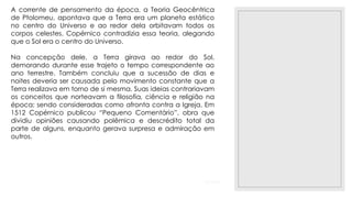 23/11/2020
A corrente de pensamento da época, a Teoria Geocêntrica
de Ptolomeu, apontava que a Terra era um planeta estático
no centro do Universo e ao redor dela orbitavam todos os
corpos celestes. Copérnico contradizia essa teoria, alegando
que o Sol era o centro do Universo.
Na concepção dele, a Terra girava ao redor do Sol,
demorando durante esse trajeto o tempo correspondente ao
ano terrestre. Também concluiu que a sucessão de dias e
noites deveria ser causada pelo movimento constante que a
Terra realizava em torno de si mesma. Suas ideias contrariavam
os conceitos que norteavam a filosofia, ciência e religião na
época; sendo consideradas como afronta contra a Igreja. Em
1512 Copérnico publicou “Pequeno Comentário”, obra que
dividiu opiniões causando polêmica e descrédito total da
parte de alguns, enquanto gerava surpresa e admiração em
outros.
 