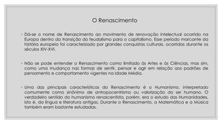 O Renascimento
◦ Dá-se o nome de Renascimento ao movimento de renovação intelectual ocorrido na
Europa dentro da transição do feudalismo para o capitalismo. Esse período marcante da
história europeia foi caracterizado por grandes conquistas culturais, ocorridas durante os
séculos XIV-XVI.
◦ Não se pode entender o Renascimento como limitado às Artes e às Ciências, mas sim,
como uma mudança nas formas de sentir, pensar e agir em relação aos padrões de
pensamento e comportamento vigentes na Idade Média.
◦ Uma das principais características do Renascimento é o Humanismo, interpretado
comumente como sinônimo de antropocentrismo ou valorização do ser humano. O
verdadeiro sentido do humanismo renascentista, porém, era o estudo das Humanidades,
isto é, da língua e literatura antigas. Durante o Renascimento, a Matemática e a Música
também eram bastante estudadas.
 