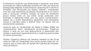 23/11/2020
O astrônomo continuou suas observações e pesquisas, que foram
concluídas em 1530 e publicadas somente em 1543, por medo de
perseguições religiosas. A obra final era composta por 6 volumes e
intitulada “Das Revoluções das Esferas Celestes”, considerada
uma das mais importantes do período renascentista e um marco
para a revolução científica. Chegou às mãos do astrônomo
pouco tempo antes de sua morte, sendo publicada com
emendas e alterações feitas sem seu prévio consentimento.
Apesar de a Teoria Heliocêntrica apresentar uma descoberta
incrível e visionária sobre o Sistema Solar, na época não foi
devidamente valorizada.
Somente após as contribuições de Kepler e Galileu Galilei tais
conhecimentos foram oficialmente reconhecidos. Copérnico
passou o resto de sua vida dedicando-se à observação das
estrelas e exercendo esporadicamente a medicina para socorrer
os menos favorecidos.
Nicolau Copérnico faleceu por derrame cerebral no dia 24 de
maio de 1543 em Frauenberg. Seus restos mortais estão em um
sepulcro sob o maior altar do templo da Catedral de Frombork,
norte da Polônia.
 