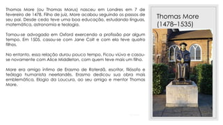 23/11/2020
Thomas More
(1478–1535)
Thomas More (ou Thomas Morus) nasceu em Londres em 7 de
fevereiro de 1478. Filho de juiz, More acabou seguindo os passos de
seu pai. Desde cedo teve uma boa educação, estudando línguas,
matemática, astronomia e teologia.
Tornou-se advogado em Oxford exercendo a profissão por algum
tempo. Em 1505, casou-se com Jane Colt e com ela teve quatro
filhos.
No entanto, essa relação durou pouco tempo. Ficou viúvo e casou-
se novamente com Alice Middleton, com quem teve mais um filho.
More era amigo íntimo de Erasmo de Roterdã, escritor, filósofo e
teólogo humanista neerlandês. Erasmo dedicou sua obra mais
emblemática, Elogio da Loucura, ao seu amigo e mentor Thomas
More.
 