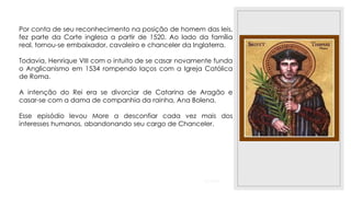 23/11/2020
Por conta de seu reconhecimento na posição de homem das leis,
fez parte da Corte inglesa a partir de 1520. Ao lado da família
real, tornou-se embaixador, cavaleiro e chanceler da Inglaterra.
Todavia, Henrique VIII com o intuito de se casar novamente funda
o Anglicanismo em 1534 rompendo laços com a Igreja Católica
de Roma.
A intenção do Rei era se divorciar de Catarina de Aragão e
casar-se com a dama de companhia da rainha, Ana Bolena.
Esse episódio levou More a desconfiar cada vez mais dos
interesses humanos, abandonando seu cargo de Chanceler.
 