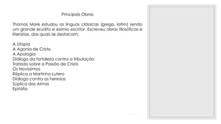 23/11/2020
Principais Obras
Thomas More estudou as línguas clássicas (grego, latim) sendo
um grande erudito e exímio escritor. Escreveu obras filosóficas e
literárias, das quais se destacam:
A Utopia
A Agonia de Cristo
A Apologia
Diálogo da fortaleza contra a tribulação
Tratado sobre a Paixão de Cristo
Os Novíssimos
Réplica a Martinho Lutero
Diálogo contra as heresias
Súplica das Almas
Epitáfio
 
