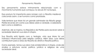 23/11/2020
Pensamento: Filosofia
Seu pensamento esteve intimamente relacionado com o
movimento humanista que começou no século XV na Europa.
Essa postura foi importante para romper com a filosofia medieval,
colocando assim, o ser humano como prioridade.
Vale lembrar que More foi um grande admirador do filósofo grego
Platão levando em conta suas ideias sobre a verdade, a sabedoria
bem como a dialética.
Ademais, ele se inspirou na República de Platão para escrever sobre a
sociedade ideal em sua obra A Utopia.
Sua filosofia está ligada com a teologia, visto que More foi um
indivíduo influenciado pela religião católica. Além disso, suas ideias
contribuíram para a área da filosofia do direito e filosofia política.
Como exemplo, temos sua obra mais emblemática A Utopia, onde ele
analisa a estrutura social, política, jurídica e religiosa de uma
sociedade ideal.
 