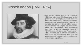 Francis Bacon (1561–1626)
◦ Nasceu em Londres em 22 de janeiro de
1561. Sua educação foi direcionada à vida
política, onde alcançou posições elevadas.
Eleito em 1584 para a Câmara dos Comuns,
desempenhou sucessivamente, durante o
reinado de Jaime I (1566-1625), ocupou
sucessivamente as funções de procurador-
geral (1607), fiscal-geral (1613), guarda do
selo (1617) e grande chanceler (1618). Em
1618 foi nomeado barão de Verulam e, em
1621, visconde de St. Albans. Acusado de
corrupção, foi condenado, em 1621, ao
pagamento de pesada multa e proibido de
exercer cargos públicos.
23/11/2020
 
