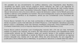 23/11/2020
Em paralelo ao seu envolvimento na política elaborou uma importante obra filosófica,
recolhida em textos como Novum organum (Novo método) de 1620 e De Dignitate et
Augmentis Scientiarum (Sobre a dignificação e progressos da ciência) de 1623. Ambos faziam
parte de uma obra maior inacabada Instauratio Magna (Grande restauração), com a qual
Bacon tencionava criar uma nova ciência, capaz de restaurar o saber. Como filósofo procurou
exaltar a ciência como benéfica ao homem. Nas suas investigações ocupou-se especialmente
da metodologia científica e do empirismo, sendo por isso considerado como fundador da
ciência moderna.
Francis Bacon também foi um dos mais conhecidos e influentes rosacruzes e um alquimista,
tendo ocupado o posto mais elevado da Ordem Rosacruz, o de Imperator. Estudiosos apontam
Bacon como o verdadeiro autor dos famosos manifestos rosacruzes, Fama Fraternitatis (1614),
Confessio Fraternitatis (1615) e Núpcias Alquímicas de Christian Rozenkreuz (1616).
Francis Bacon esteve envolvido com investigações naturais até o fim de sua vida, tentando
realizar na prática seu método. No inverno de 1626 estava envolvido com experiências sobre
conservação através do frio. Desejava saber por quanto tempo o frio poderia preservar a
carne. A idade havia debilitado a saúde do filósofo e ele acabou não resistindo ao rigoroso
inverno daquele ano. Morreu em 9 de abril, vítima de uma bronquite. No ano seguinte foi
publicada a Nova Atlantis (Nova Atlântida), na qual Bacon descreve a cidade ideal dos sábios.
 