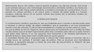 23/11/2020
Efetivamente, Bacon não realizou nenhum grande progresso nas ciências naturais. Mas foi ele
quem primeiro esboçou uma metodologia racional para a atividade científica. Sua teoria dos
idola antecipa, pelo menos potencialmente, a moderna sociologia do conhecimento. Foi um
pioneiro no campo científico e um marco entre o homem da Idade Média e o homem
Moderno. Ademais, Bacon foi um escritor notável. Seus Essaios são os primeiros modelos da
prosa inglesa moderna.
A TEORIA DOS "IDOLOS".
O conhecimento científico, para Bacon, tem por finalidade servir o homem e dar-lhe poder sobre
a natureza. A ciência antiga, de origem aristotélica, que se assemelha a um puro passatempo
mental, é por ele criticada. A ciência deve restabelecer o império do homem sobre as coisas.
No que se refere ao Novum Organum, Bacon preocupou-se inicialmente com a análise de falsas
noções (ídolos) que se revelam responsáveis pelos erros cometidos pela ciência ou pelos homens
que dizem fazer ciência. É um dos aspectos mais fascinantes e de interesse permanente na
filosofia de Bacon. Esses ídolos foram classificados em quatro grupos:
A verdadeira filosofia não é, exclusivamente, a ciência das coisas divinas e humanas, não é a
simples busca da verdade. É também algo de prático. Para se alcançar uma mentalidade
científica, é necessário expurgar a mente de uma série de preconceitos ou ?ídolos?, de que
enumera quatro classes:
 