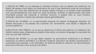 1) ÍDOLOS DA TRIBO, ou os inerentes à natureza humana, que se referem em particular ao
hábito de esperar mais ordem nos fenômenos do que a que realmente pode ser encontrada;
Ocorrem por conta das deficiências do próprio espírito humano e se revelam pela facilidade
com que generalizamos com base nos casos favoráveis, omitindo os desfavoráveis. São assim
chamados porque são inerentes à natureza humana, à própria tribo ou raça humana.
Astrologia, alquimia e cabala são exemplos dessas generalizações;
2) ÍDOLOS DA CAVERNA, ou os preconceitos pessoais do próprio investigador; Resultam da
própria educação e da pressão dos costumes. Há, obviamente, uma alusão à alegoria da
caverna platônica;
3) ÍDOLOS DA VIDA PÚBLICA, ou os que se relacionam à tirania das palavras e à influência dos
hábitos verbais sobre a liberdade do espírito; Estes estão vinculados à linguagem e decorrem do
mau uso que dela fazemos;
4) ÍDOLOS DO TEATRO, ou os que dizem respeito ao pensamento tradicional e se referem
sobretudo ao sistema aristotélico e à filosofia medieval. Decorrem da irrestrita subordinação à
autoridade (por exemplo, a de Aristóteles). Os sistemas filosóficos careciam de demonstração,
eram pura invenção como as peças de teatro.
 