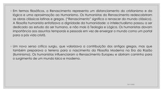 ◦ Em termos filosóficos, o Renascimento representa um distanciamento do cristianismo e da
lógica e uma aproximação ao Humanismo. Os Humanistas do Renascimento redescobriram
as obras clássicas latinas e gregas. (“Renascimento” significa o renascer do mundo clássico).
A filosofia humanista enfatizava a dignidade da humanidade: o intelectualismo passou a ser
dedicado ao estudo do ser humano, e não mais à Teologia e Lógica. Os humanistas davam
importância aos assuntos temporais e pessoais em vez de enxergar o mundo como um portal
para a pós vida cristã.
◦ Um novo senso crítico surgiu, que valorizava a contribuição dos antigos gregos, mas que
também preparava o terreno para o nascimento da Filosofia Moderna na Era da Razão
(Iluminismo). Os humanistas influenciaram o Renascimento Europeu e abriram caminho para
o surgimento de um mundo laico e moderno.
23/11/2020
 