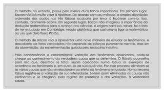 O método de Bacon visa a apresentar uma nova maneira de estudar os fenômenos. A
descoberta de fatos verdadeiros não depende de esforços puramente mentais, mas sim
da observação, da experimentação guiada pelo raciocínio indutivo.
Pela concordância e concomitante variação dos fenômenos observados, pode-se
chegar ao conhecimento da verdadeira causa que os determina. O filósofo aconselha
para isso que, descritos os fatos, sejam colocados numa tábua os exemplos de
ocorrência do fenômeno e, em outra, os de sua ausência. Por esse processo eliminam-se
as várias causas que não se relacionam ao efeito ou fenômeno estudado. Numa terceira
tábua registra-se a variação de sua intensidade. Seriam assim eliminadas as causas não
pertinentes e se chegaria, pelo registro da presença e das variações, à verdadeira
causa.
O método, no entanto, possui pelo menos duas falhas importantes. Em primeiro lugar,
Bacon não dá muito valor à hipótese. De acordo com seu método, a simples disposição
ordenada dos dados nas três tábuas acabaria por levar à hipótese correta. Isso,
contudo, raramente ocorre. Em segundo lugar, Bacon não imaginou a importância da
dedução matemática para o avanço das ciências. A origem para isso, talvez, foi o fato
de ter estudado em Cambridge, reduto platônico que costumava ligar a matemática
ao uso que dela fizera Platão.
 