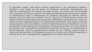 3) Instauratio magna, onde Bacon procura desenvolver o seu pensamento filosófico-
científico e que consta de seis partes: (a) Partitiones scientiarum (Classificação das
ciências), sistematização do conjunto do saber humano, de acordo com as faculdades
que o produzem; (b) Novum organum sive Indicia de interpretatione naturae (Novo método
ou Manifestações sobre a interpretação da natureza), exposição do método indutivo,
trabalho esse que reformula e repete o Novum organum; (c) Phaenomena universi sive
Historia naturalis et experimentalis ad condendam philosophiam (Fenômenos do universo ou
História natural e experimental para a fundamentação da filosofia), versa sobre a coleta de
dados empíricos; (d) Scala intellectus, sive Filum labyrinthi (Escala do entendimento ou O Fio
do labirinto), contém exemplos de investigação conduzida de acordo com o novo método;
(e) Prodromi sive Antecipationes philosophiae secundae (Introdução ou Antecipações à
filosofia segunda), onde faz considerações à margem do novo método, visando mostrar o
avanço por ele permitido; (f) Philosophia secunda, sive Scientia activa (Filosofia segunda ou
Ciência ativa), seria o resultado final, oragnizado em um sistema de axiomas.
 