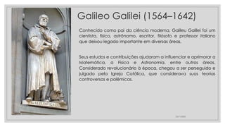 Galileo Galilei (1564–1642)
Conhecido como pai da ciência moderna, Galileu Galilei foi um
cientista, físico, astrônomo, escritor, filósofo e professor italiano
que deixou legado importante em diversas áreas.
Seus estudos e contribuições ajudaram a influenciar e aprimorar a
Matemática, a Física e Astronomia, entre outras áreas.
Considerado revolucionário à época, chegou a ser perseguido e
julgado pela Igreja Católica, que considerava suas teorias
controversas e polêmicas.
23/11/2020
 