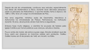 23/11/2020
Depois de sair da universidade, continuou seus estudos, especialmente
nas áreas de Matemática e Física. Durante duas décadas pesquisou
sobre os princípios da Hidrostática, o que lhe rendeu fama à época. De
1589 a 1592, teve um cargo na Universidade de Pisa.
Nos anos seguintes, ministrou aulas de Geometria, Mecânica e
Astronomia na Universidade de Pádua. Permaneceu na instituição
durante 18 anos, alcançando ainda mais fama e seguidores.
Embora fosse muito religioso, o cientista foi acusado de heresia pela
Igreja Católica por tornar públicas suas crenças, estudos e teorias.
Pouco antes de morrer, ele estava quase cego. Estudos sinalizam que ele
ficou assim por observar as manchas solares sem proteção. Galileu
Galilei morreu em 8 de janeiro de 1642, em Arcetri, na Itália.
 